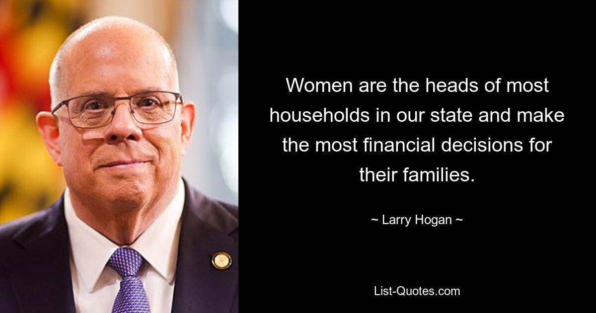 Women are the heads of most households in our state and make the most financial decisions for their families. — © Larry Hogan