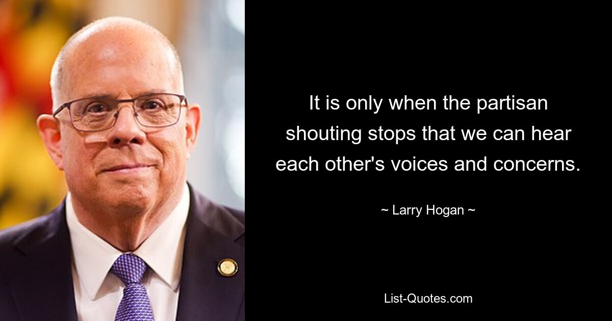 It is only when the partisan shouting stops that we can hear each other's voices and concerns. — © Larry Hogan