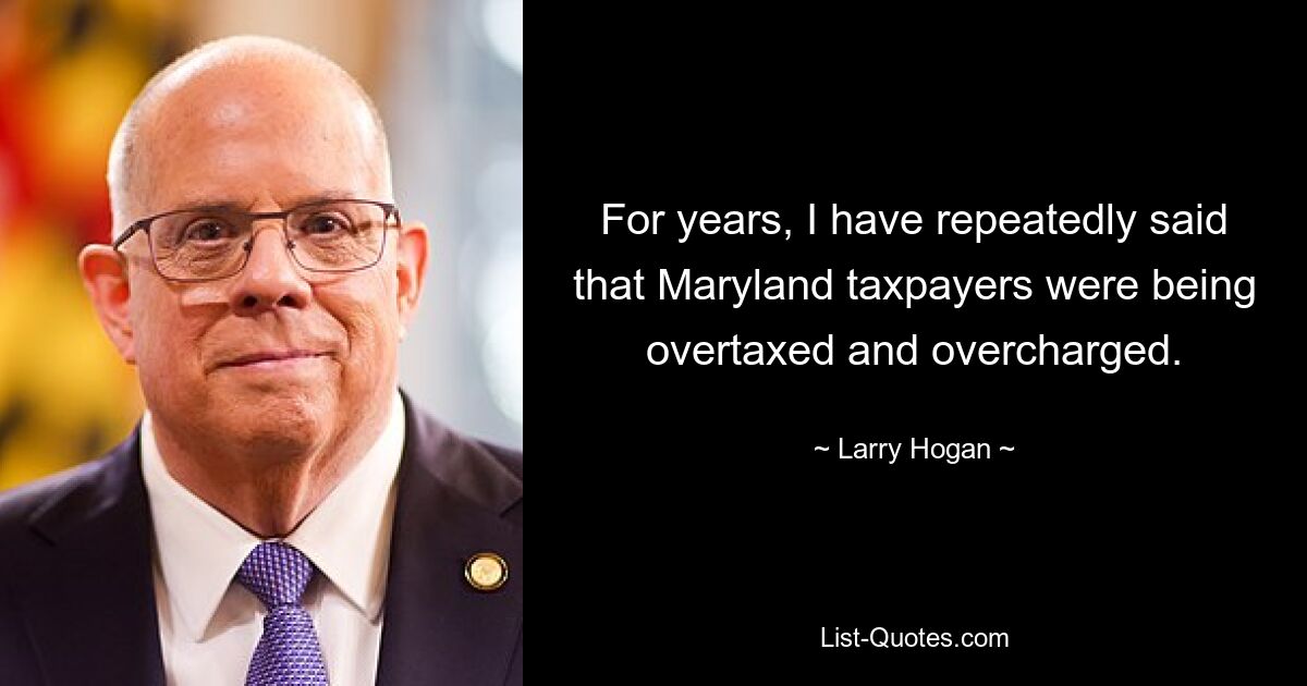 For years, I have repeatedly said that Maryland taxpayers were being overtaxed and overcharged. — © Larry Hogan