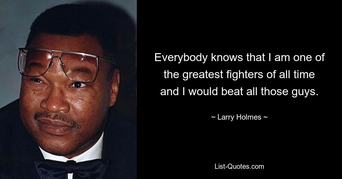 Everybody knows that I am one of the greatest fighters of all time and I would beat all those guys. — © Larry Holmes