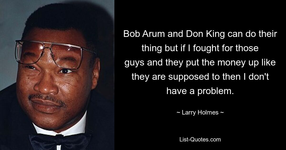 Bob Arum and Don King can do their thing but if I fought for those guys and they put the money up like they are supposed to then I don't have a problem. — © Larry Holmes