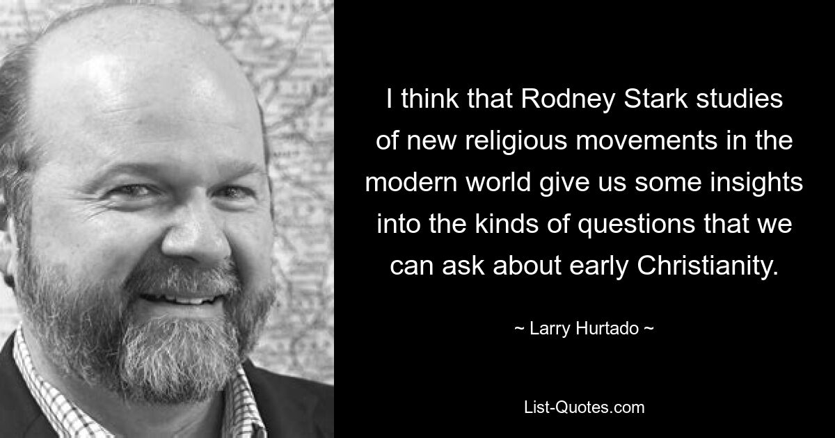 I think that Rodney Stark studies of new religious movements in the modern world give us some insights into the kinds of questions that we can ask about early Christianity. — © Larry Hurtado