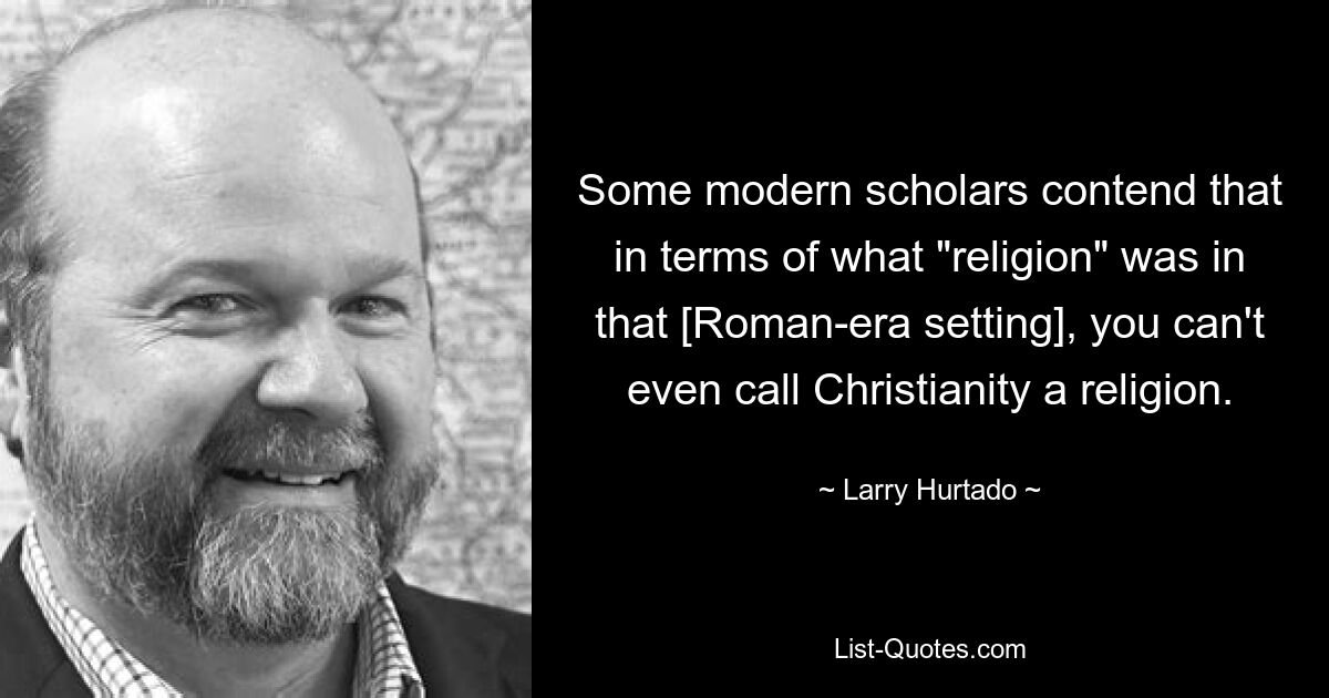 Some modern scholars contend that in terms of what "religion" was in that [Roman-era setting], you can't even call Christianity a religion. — © Larry Hurtado