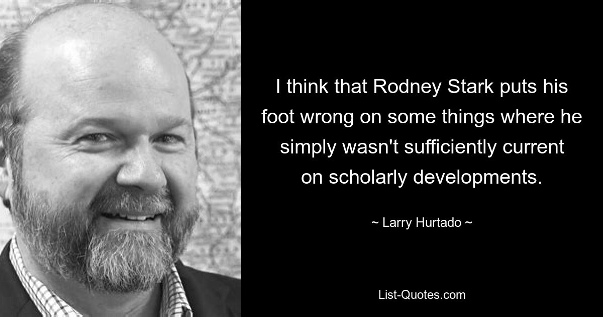 I think that Rodney Stark puts his foot wrong on some things where he simply wasn't sufficiently current on scholarly developments. — © Larry Hurtado