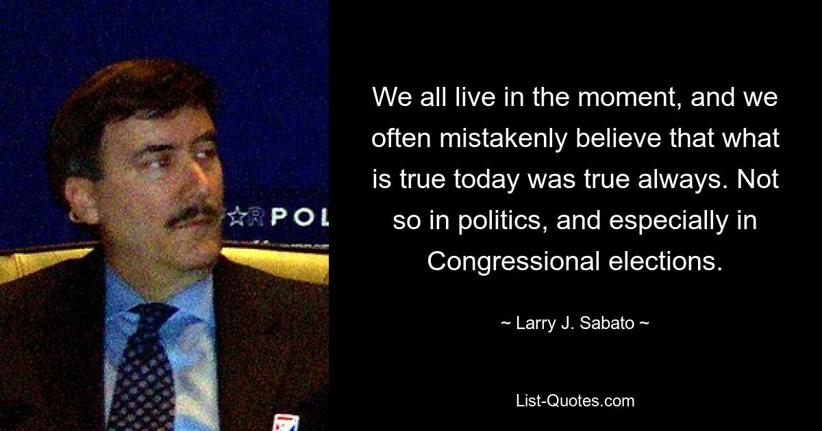 We all live in the moment, and we often mistakenly believe that what is true today was true always. Not so in politics, and especially in Congressional elections. — © Larry J. Sabato