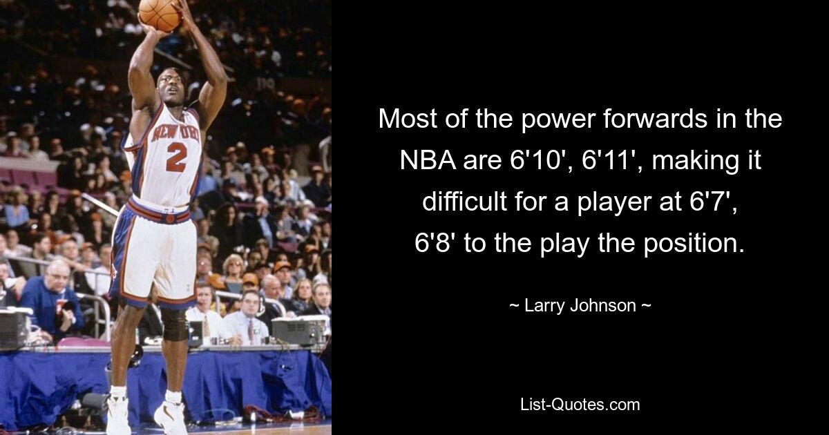 Most of the power forwards in the NBA are 6'10', 6'11', making it difficult for a player at 6'7', 6'8' to the play the position. — © Larry Johnson