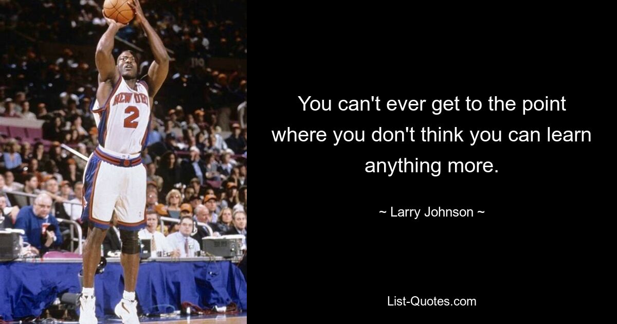 You can't ever get to the point where you don't think you can learn anything more. — © Larry Johnson