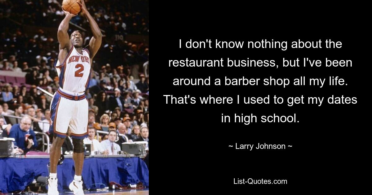 I don't know nothing about the restaurant business, but I've been around a barber shop all my life. That's where I used to get my dates in high school. — © Larry Johnson