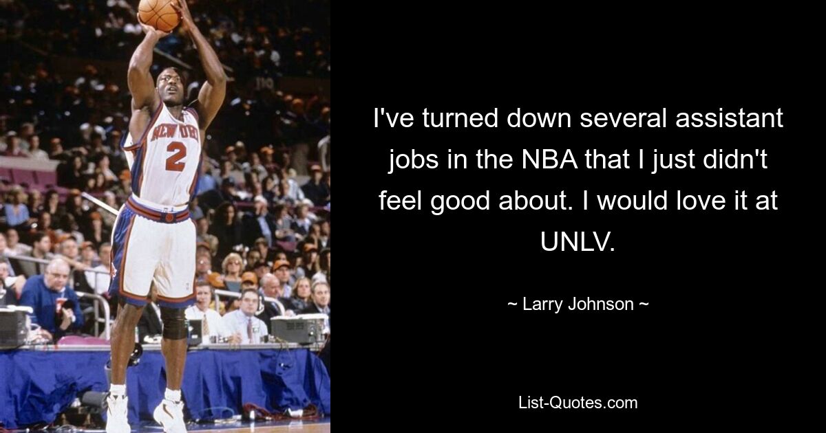 I've turned down several assistant jobs in the NBA that I just didn't feel good about. I would love it at UNLV. — © Larry Johnson