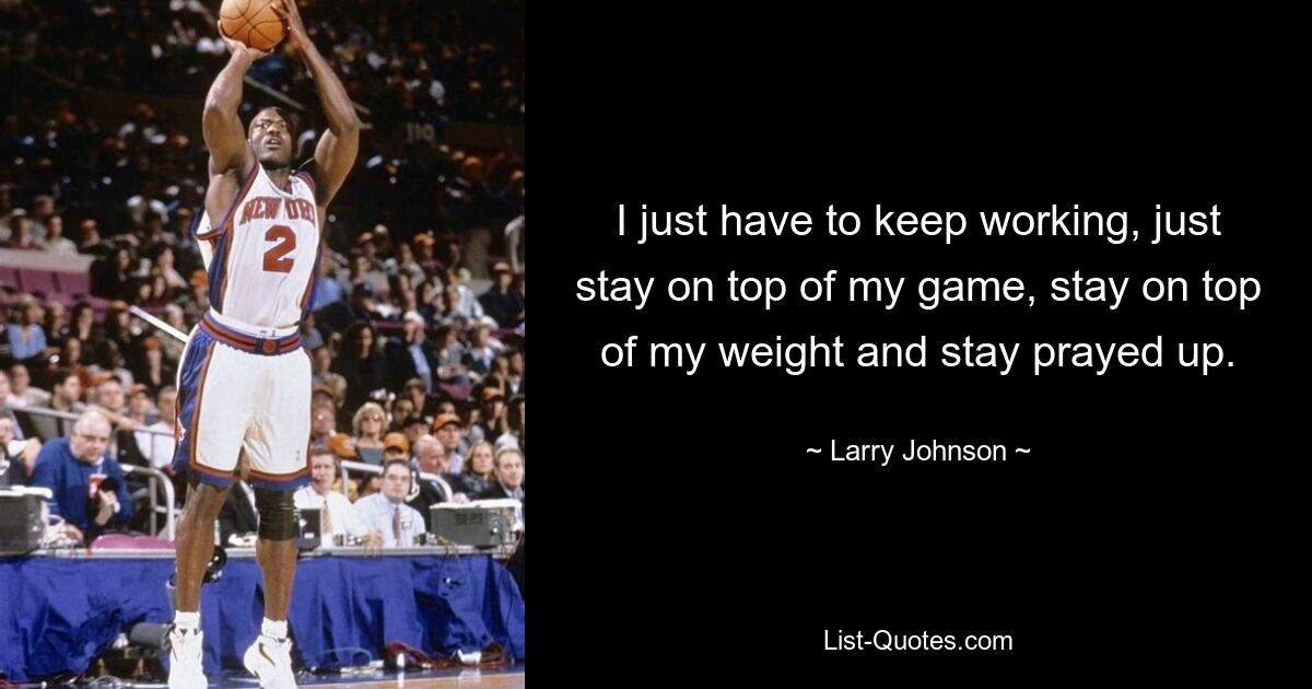 I just have to keep working, just stay on top of my game, stay on top of my weight and stay prayed up. — © Larry Johnson