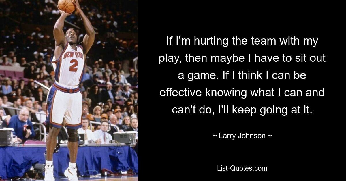 If I'm hurting the team with my play, then maybe I have to sit out a game. If I think I can be effective knowing what I can and can't do, I'll keep going at it. — © Larry Johnson