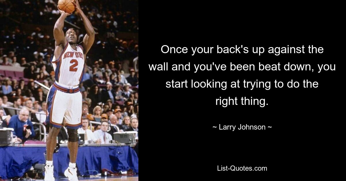 Once your back's up against the wall and you've been beat down, you start looking at trying to do the right thing. — © Larry Johnson