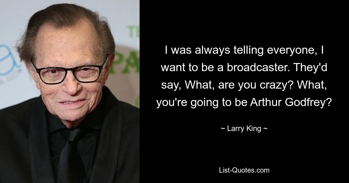 I was always telling everyone, I want to be a broadcaster. They'd say, What, are you crazy? What, you're going to be Arthur Godfrey? — © Larry King