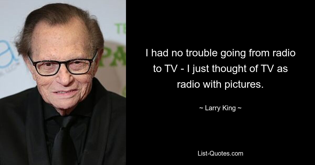 I had no trouble going from radio to TV - I just thought of TV as radio with pictures. — © Larry King