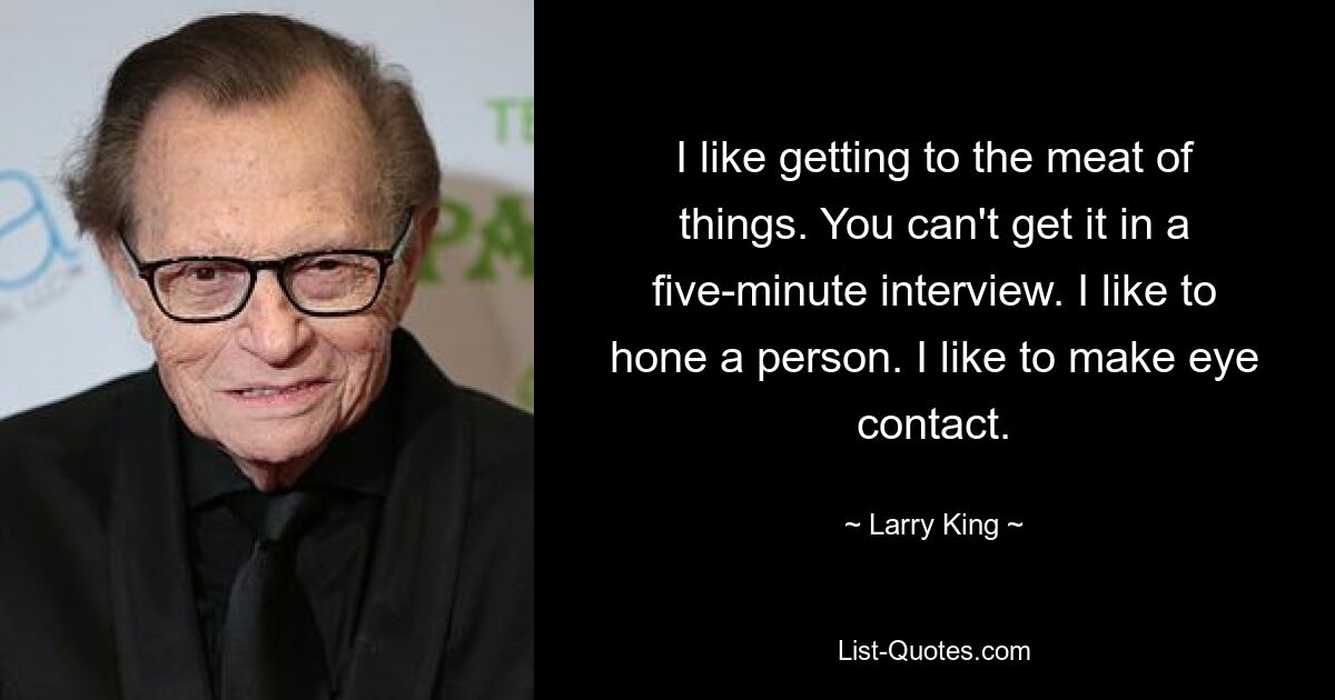 I like getting to the meat of things. You can't get it in a five-minute interview. I like to hone a person. I like to make eye contact. — © Larry King