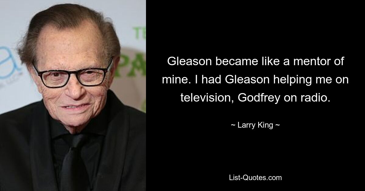 Gleason became like a mentor of mine. I had Gleason helping me on television, Godfrey on radio. — © Larry King