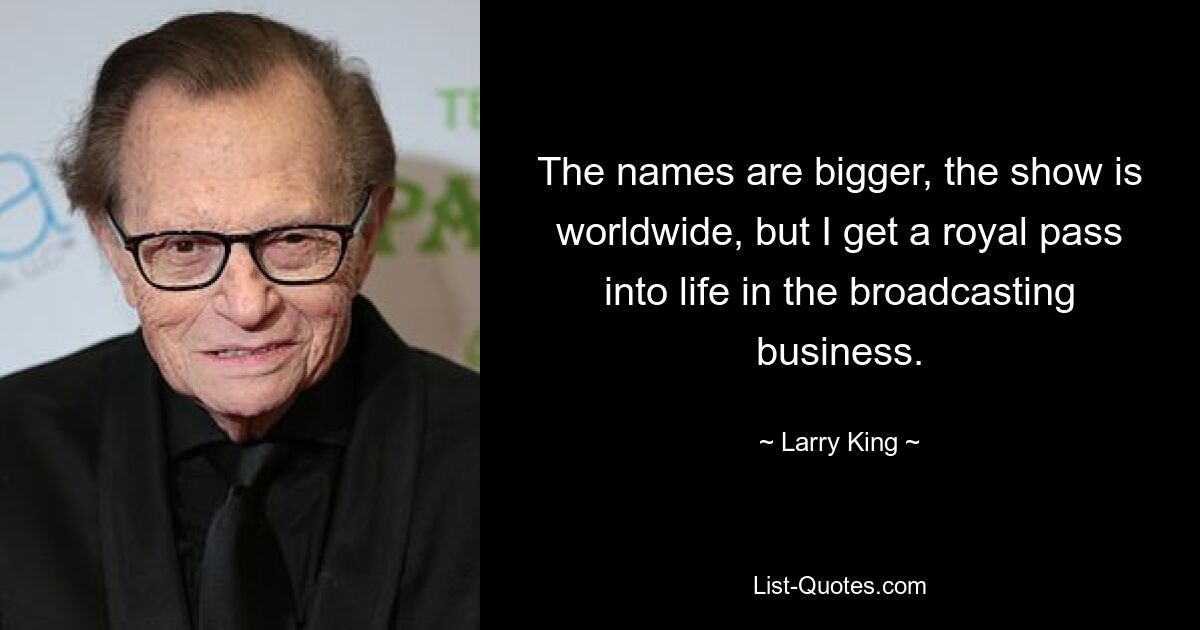 The names are bigger, the show is worldwide, but I get a royal pass into life in the broadcasting business. — © Larry King