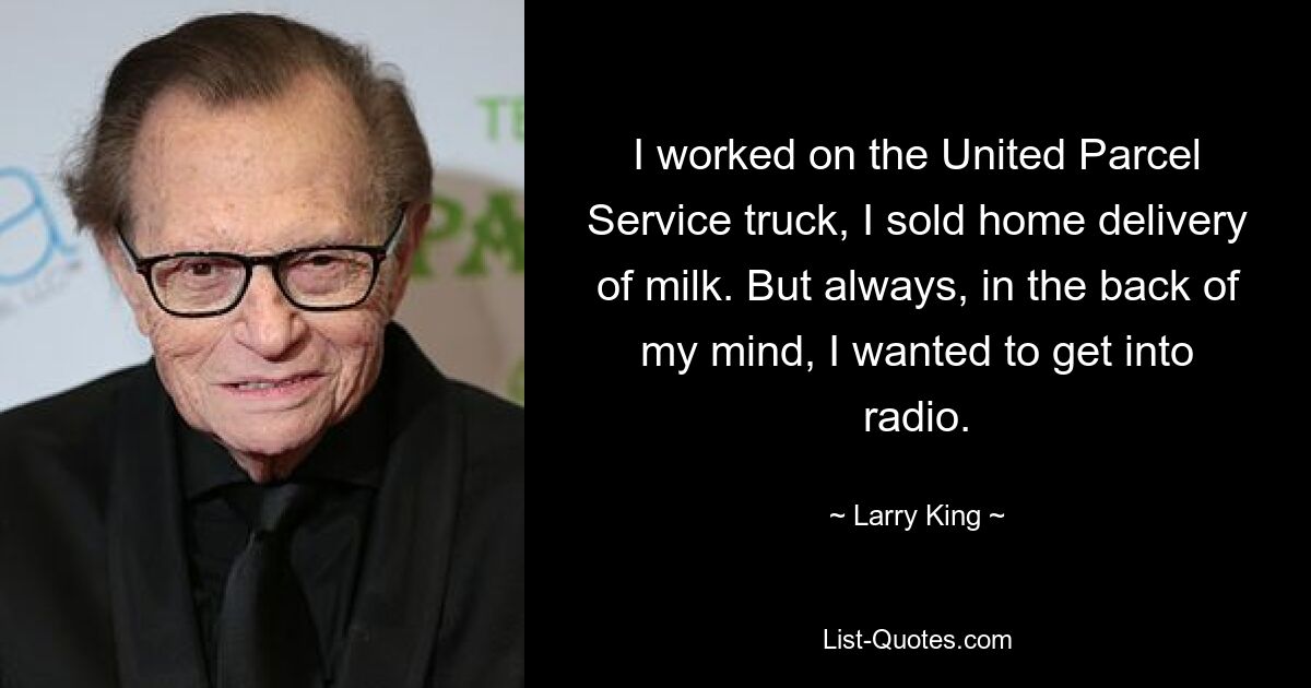 I worked on the United Parcel Service truck, I sold home delivery of milk. But always, in the back of my mind, I wanted to get into radio. — © Larry King