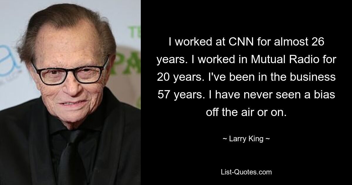 I worked at CNN for almost 26 years. I worked in Mutual Radio for 20 years. I've been in the business 57 years. I have never seen a bias off the air or on. — © Larry King