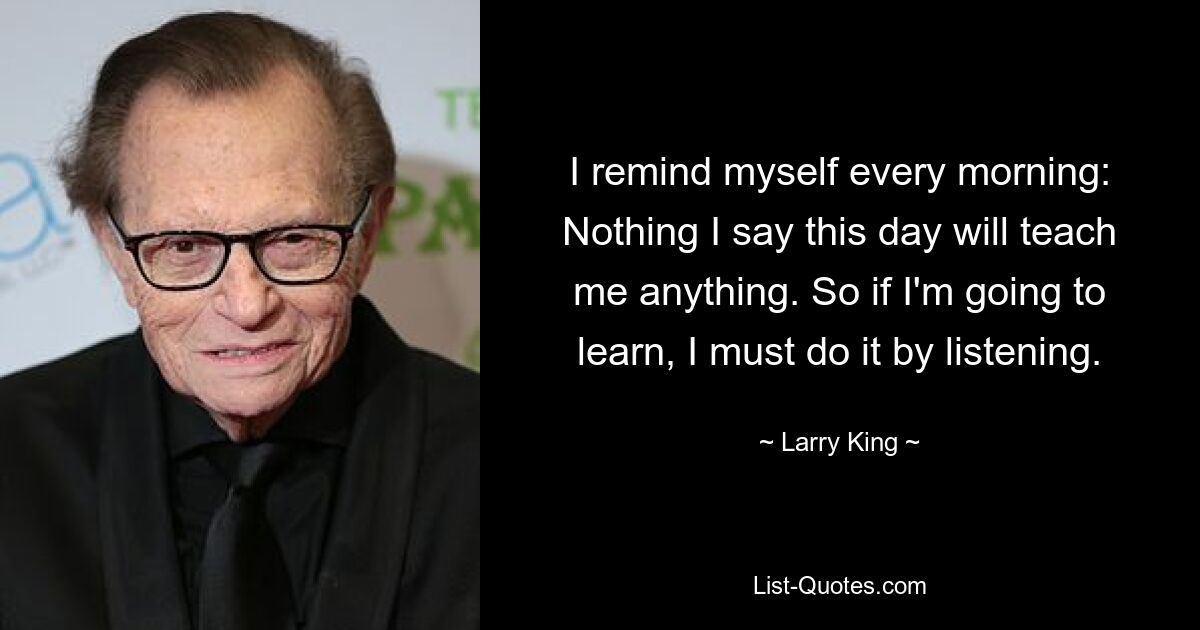 I remind myself every morning: Nothing I say this day will teach me anything. So if I'm going to learn, I must do it by listening. — © Larry King