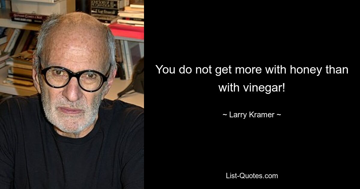 You do not get more with honey than with vinegar! — © Larry Kramer