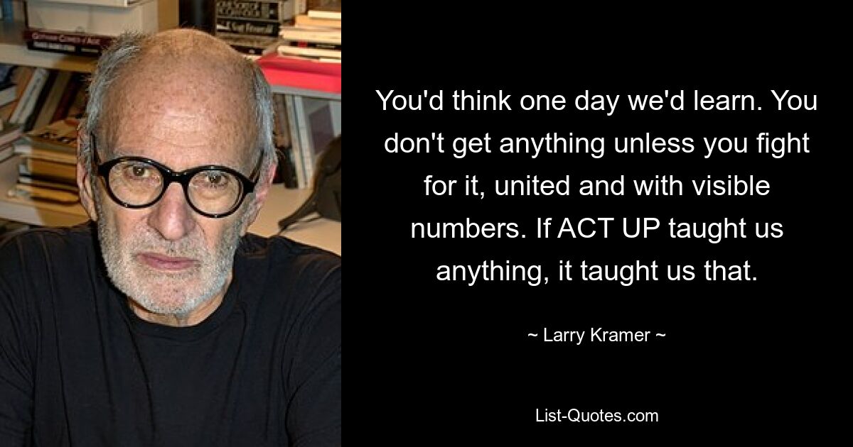 You'd think one day we'd learn. You don't get anything unless you fight for it, united and with visible numbers. If ACT UP taught us anything, it taught us that. — © Larry Kramer