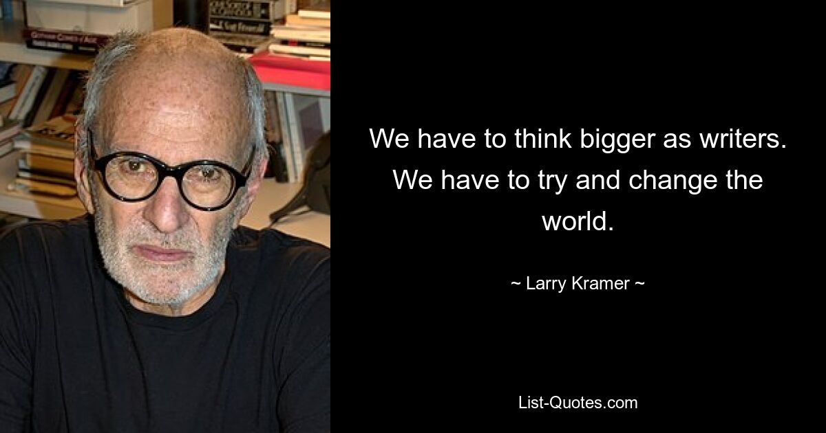 We have to think bigger as writers. We have to try and change the world. — © Larry Kramer