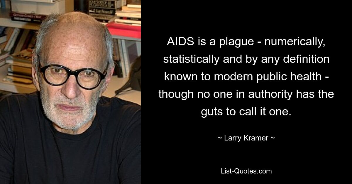 AIDS is a plague - numerically, statistically and by any definition known to modern public health - though no one in authority has the guts to call it one. — © Larry Kramer