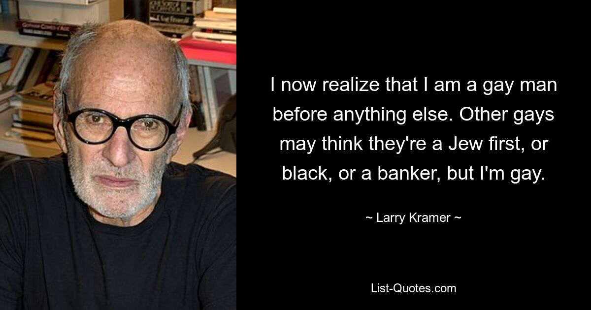 I now realize that I am a gay man before anything else. Other gays may think they're a Jew first, or black, or a banker, but I'm gay. — © Larry Kramer