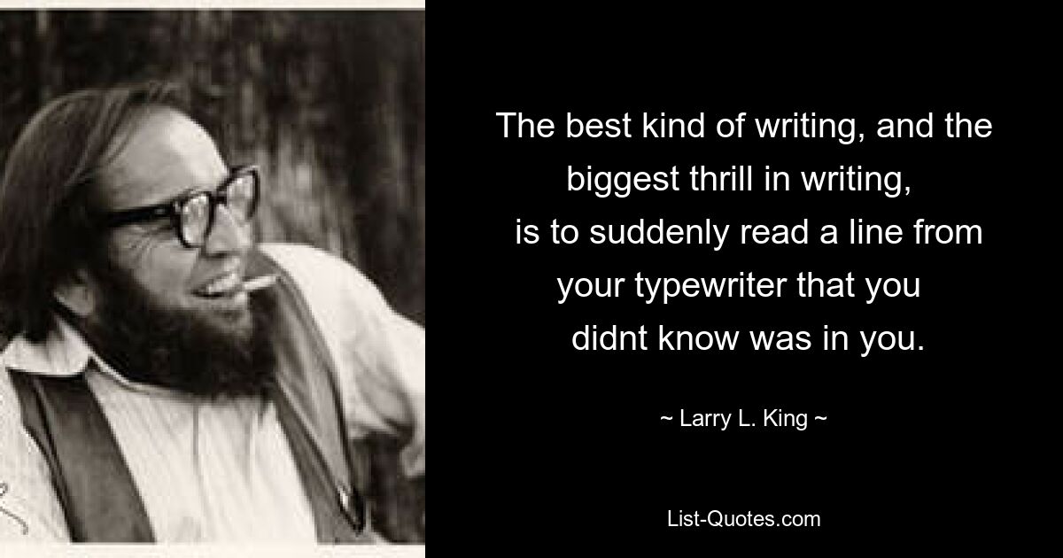 The best kind of writing, and the biggest thrill in writing, 
 is to suddenly read a line from your typewriter that you 
 didnt know was in you. — © Larry L. King