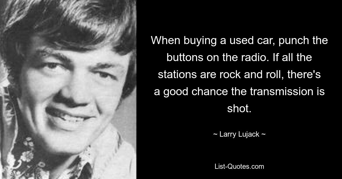 When buying a used car, punch the buttons on the radio. If all the stations are rock and roll, there's a good chance the transmission is shot. — © Larry Lujack