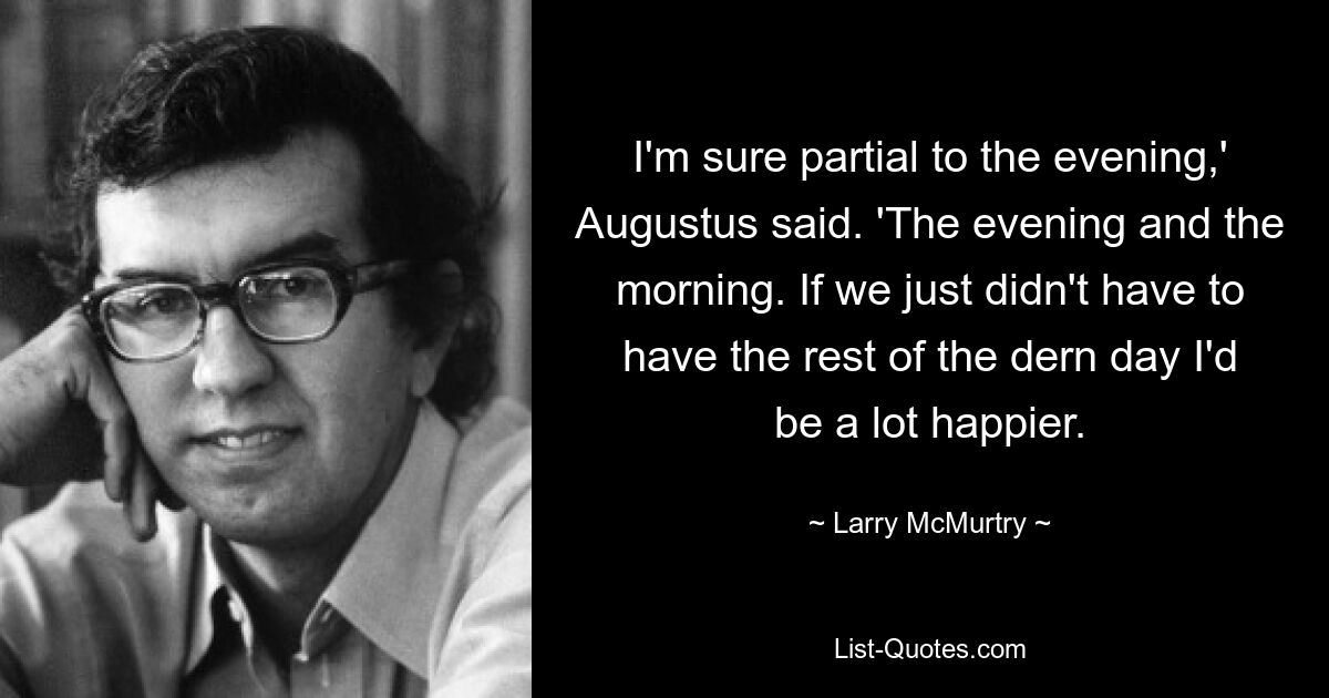 I'm sure partial to the evening,' Augustus said. 'The evening and the morning. If we just didn't have to have the rest of the dern day I'd be a lot happier. — © Larry McMurtry