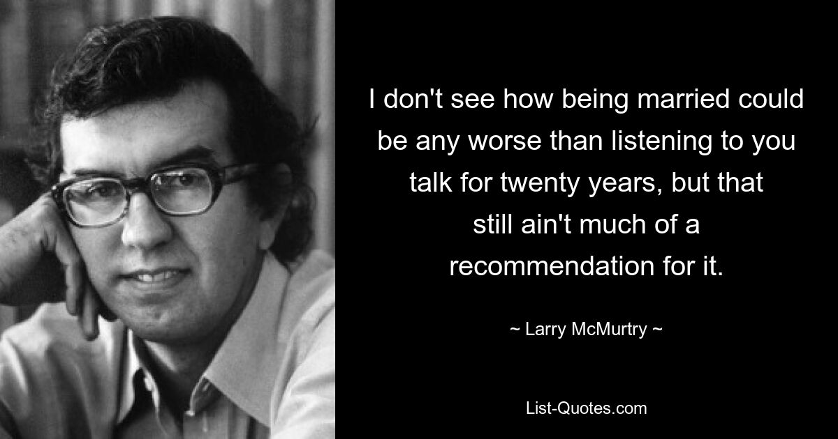 I don't see how being married could be any worse than listening to you talk for twenty years, but that still ain't much of a recommendation for it. — © Larry McMurtry