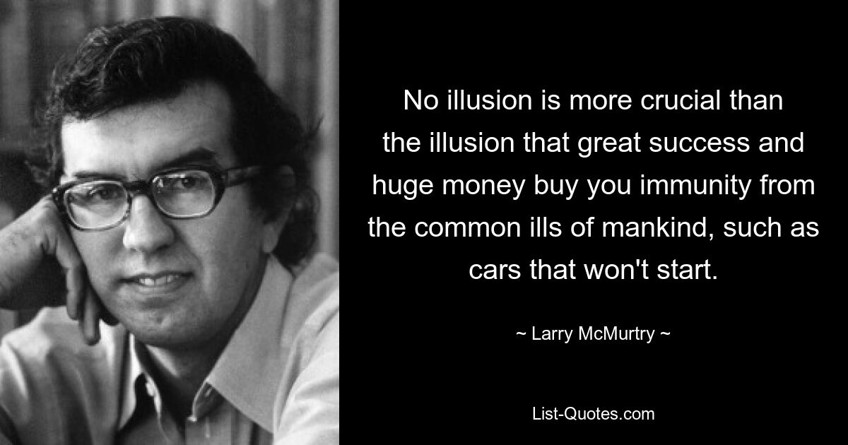 No illusion is more crucial than the illusion that great success and huge money buy you immunity from the common ills of mankind, such as cars that won't start. — © Larry McMurtry