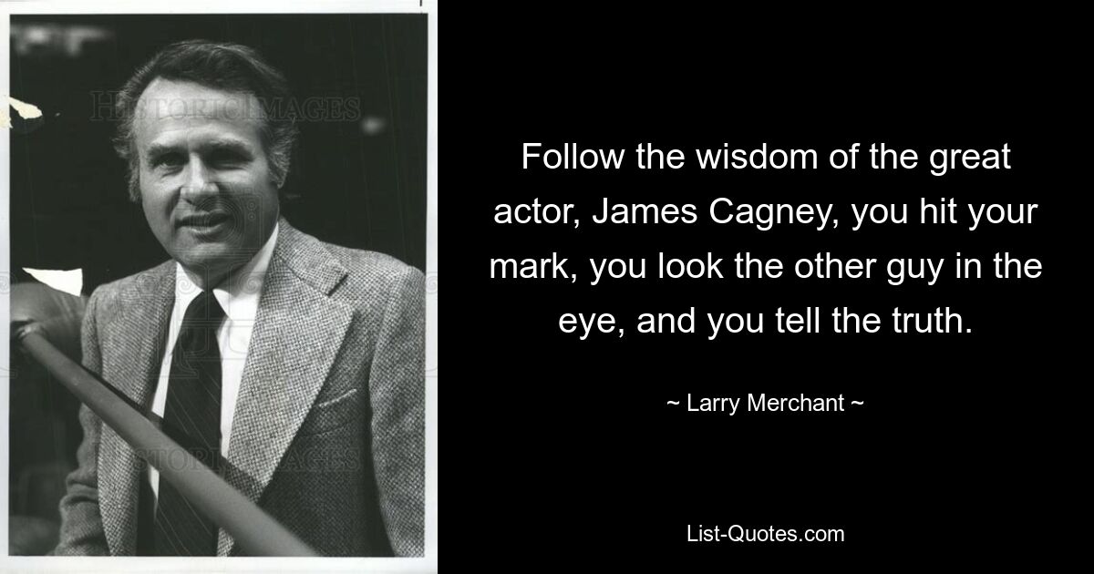 Follow the wisdom of the great actor, James Cagney, you hit your mark, you look the other guy in the eye, and you tell the truth. — © Larry Merchant