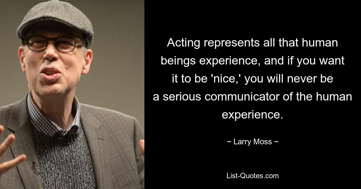 Acting represents all that human beings experience, and if you want it to be 'nice,' you will never be a serious communicator of the human experience. — © Larry Moss