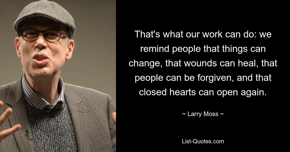 That's what our work can do: we remind people that things can change, that wounds can heal, that people can be forgiven, and that closed hearts can open again. — © Larry Moss