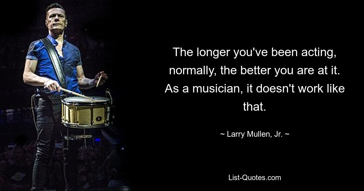 The longer you've been acting, normally, the better you are at it. As a musician, it doesn't work like that. — © Larry Mullen, Jr.