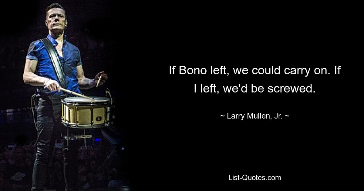 If Bono left, we could carry on. If I left, we'd be screwed. — © Larry Mullen, Jr.