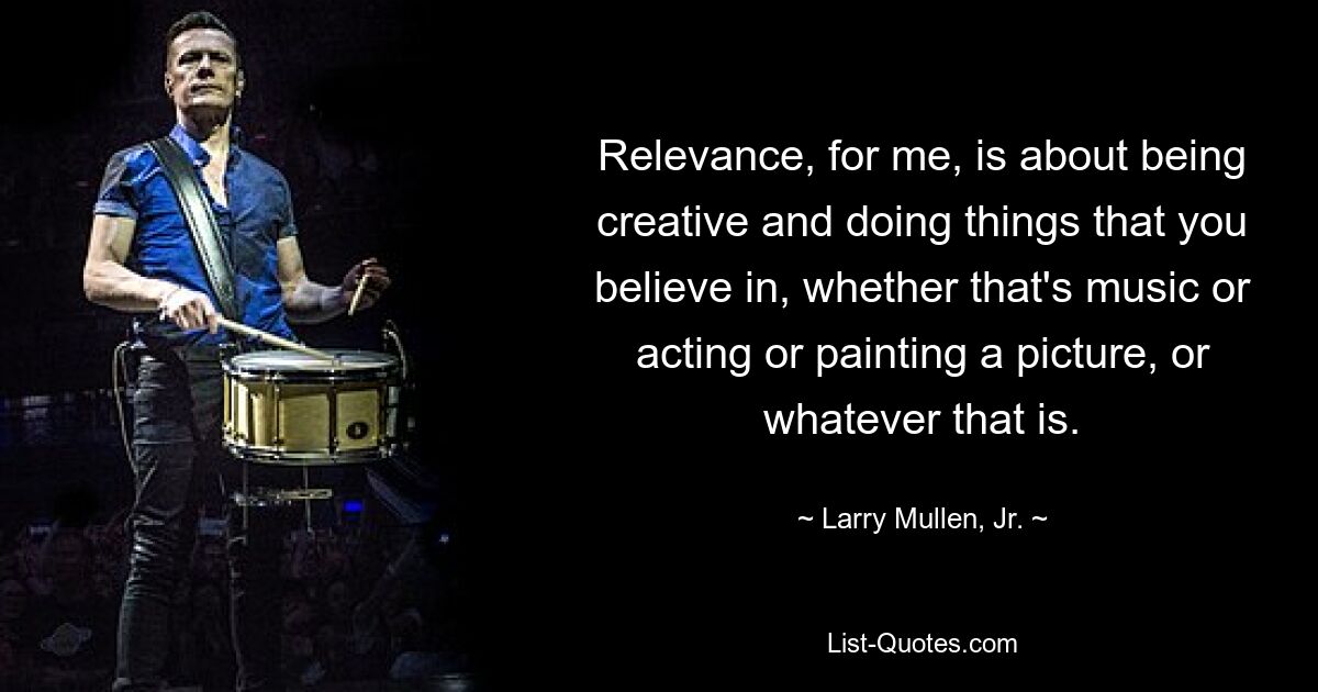 Relevance, for me, is about being creative and doing things that you believe in, whether that's music or acting or painting a picture, or whatever that is. — © Larry Mullen, Jr.