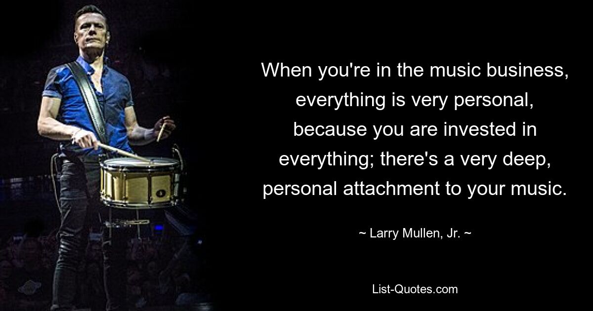 When you're in the music business, everything is very personal, because you are invested in everything; there's a very deep, personal attachment to your music. — © Larry Mullen, Jr.