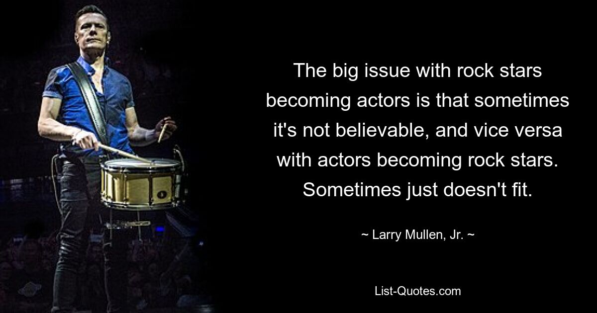 The big issue with rock stars becoming actors is that sometimes it's not believable, and vice versa with actors becoming rock stars. Sometimes just doesn't fit. — © Larry Mullen, Jr.