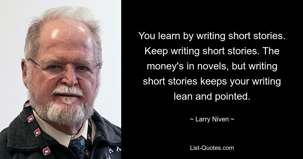 You learn by writing short stories. Keep writing short stories. The money's in novels, but writing short stories keeps your writing lean and pointed. — © Larry Niven