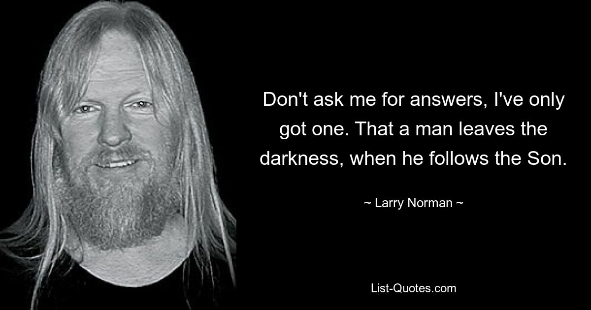 Don't ask me for answers, I've only got one. That a man leaves the darkness, when he follows the Son. — © Larry Norman