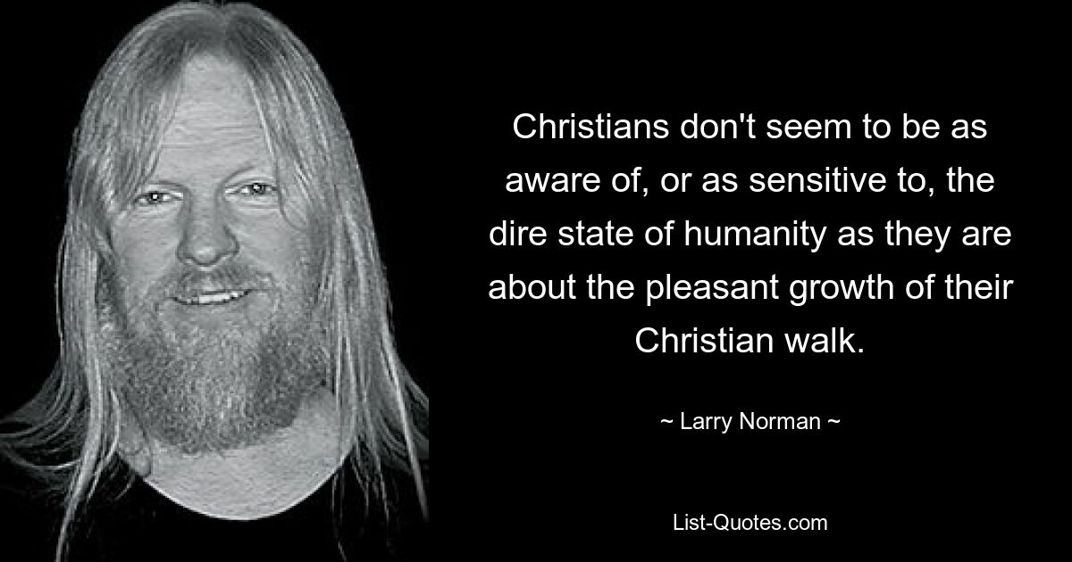 Christians don't seem to be as aware of, or as sensitive to, the dire state of humanity as they are about the pleasant growth of their Christian walk. — © Larry Norman