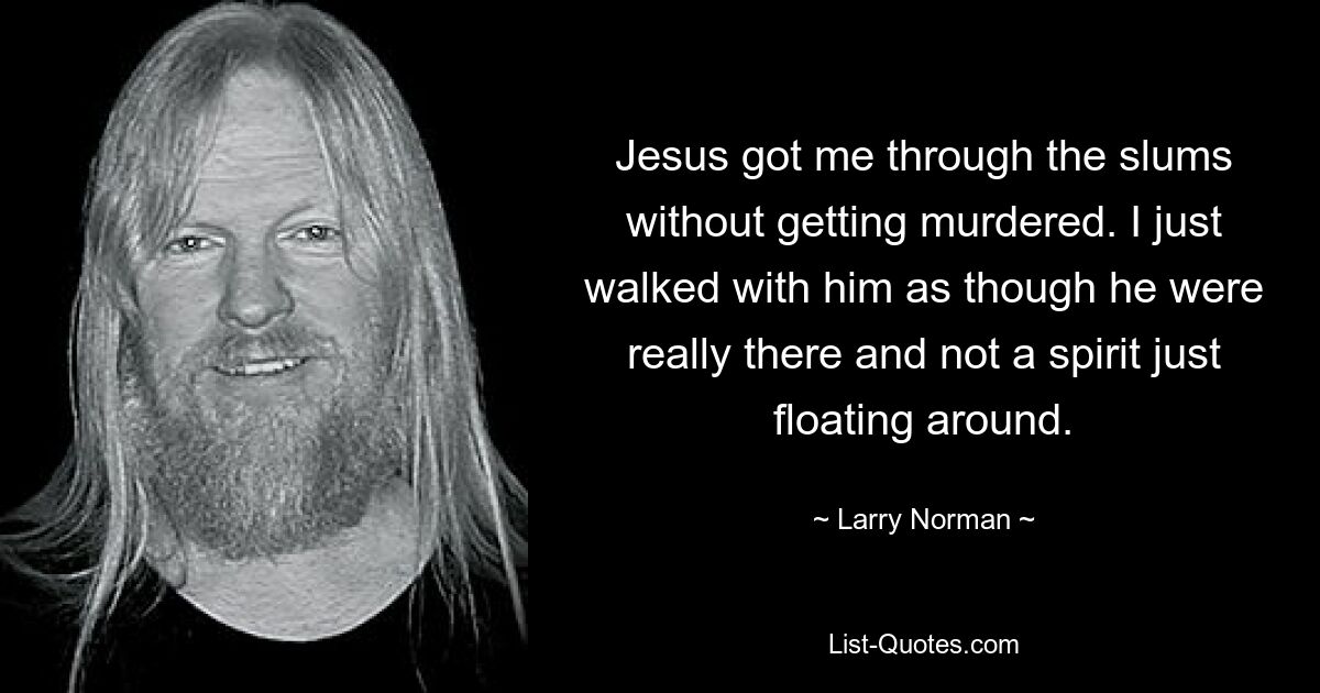 Jesus got me through the slums without getting murdered. I just walked with him as though he were really there and not a spirit just floating around. — © Larry Norman