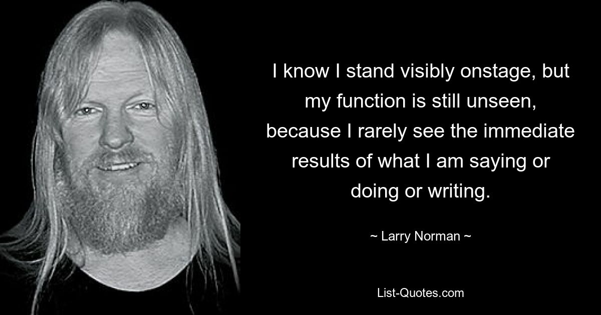 I know I stand visibly onstage, but my function is still unseen, because I rarely see the immediate results of what I am saying or doing or writing. — © Larry Norman