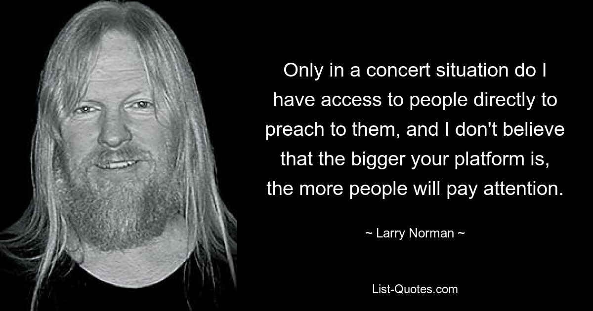 Only in a concert situation do I have access to people directly to preach to them, and I don't believe that the bigger your platform is, the more people will pay attention. — © Larry Norman