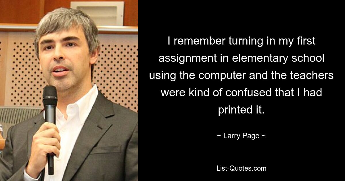 I remember turning in my first assignment in elementary school using the computer and the teachers were kind of confused that I had printed it. — © Larry Page