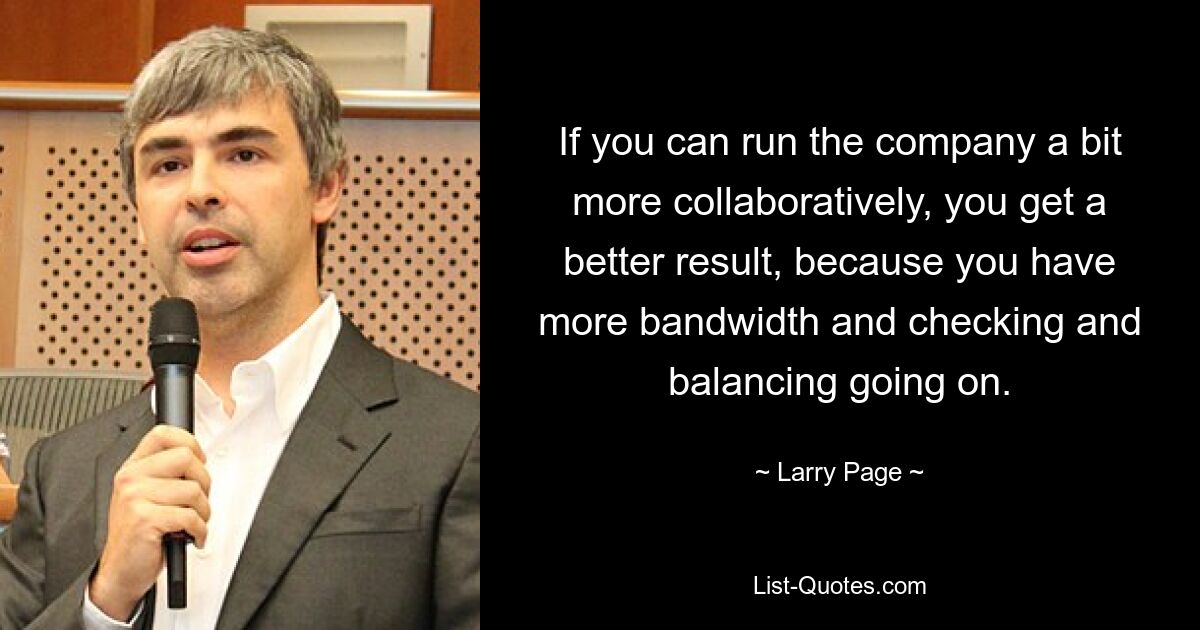 If you can run the company a bit more collaboratively, you get a better result, because you have more bandwidth and checking and balancing going on. — © Larry Page